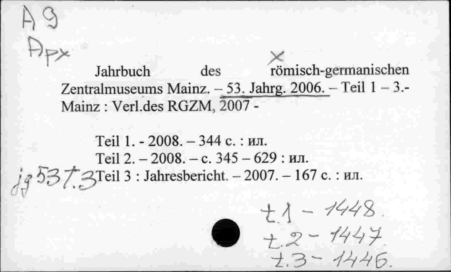 ﻿Jahrbuch des römisch-germanischen
Zentralmuseums Mainz. - 53. Jahrg. 2006. - Teil 1-3.-Mainz : Verl.des RGZM, 2007 -
Teil 1.-2008.-344 с. : ил.
Teil 2. - 2008. - c. 345 - 629 : ил.
Teil 3 : Jahresbericht. - 2007. - 167 с. : ил.